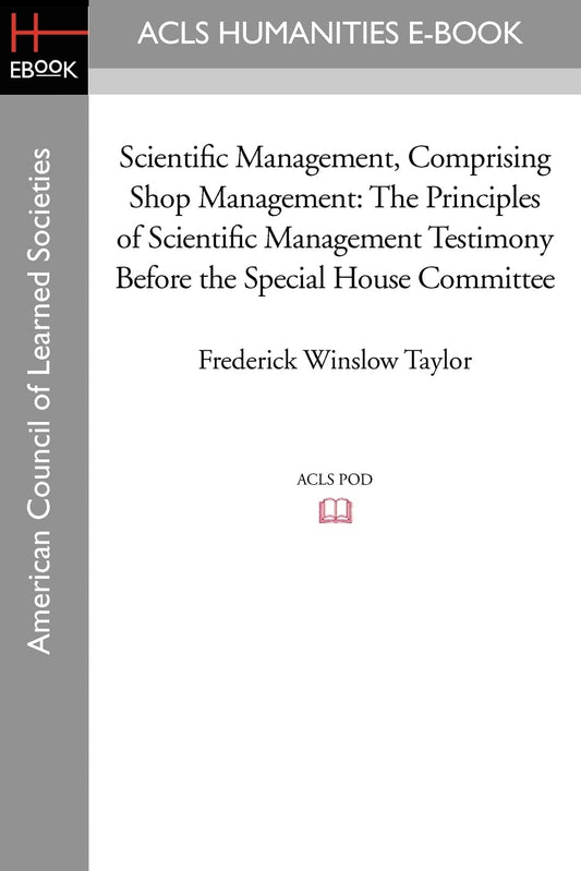 Scientific Management, Comprising Shop Management: The Principles of Scientific Management Testimony before the Special House Committee (American Council of Learned Societies)